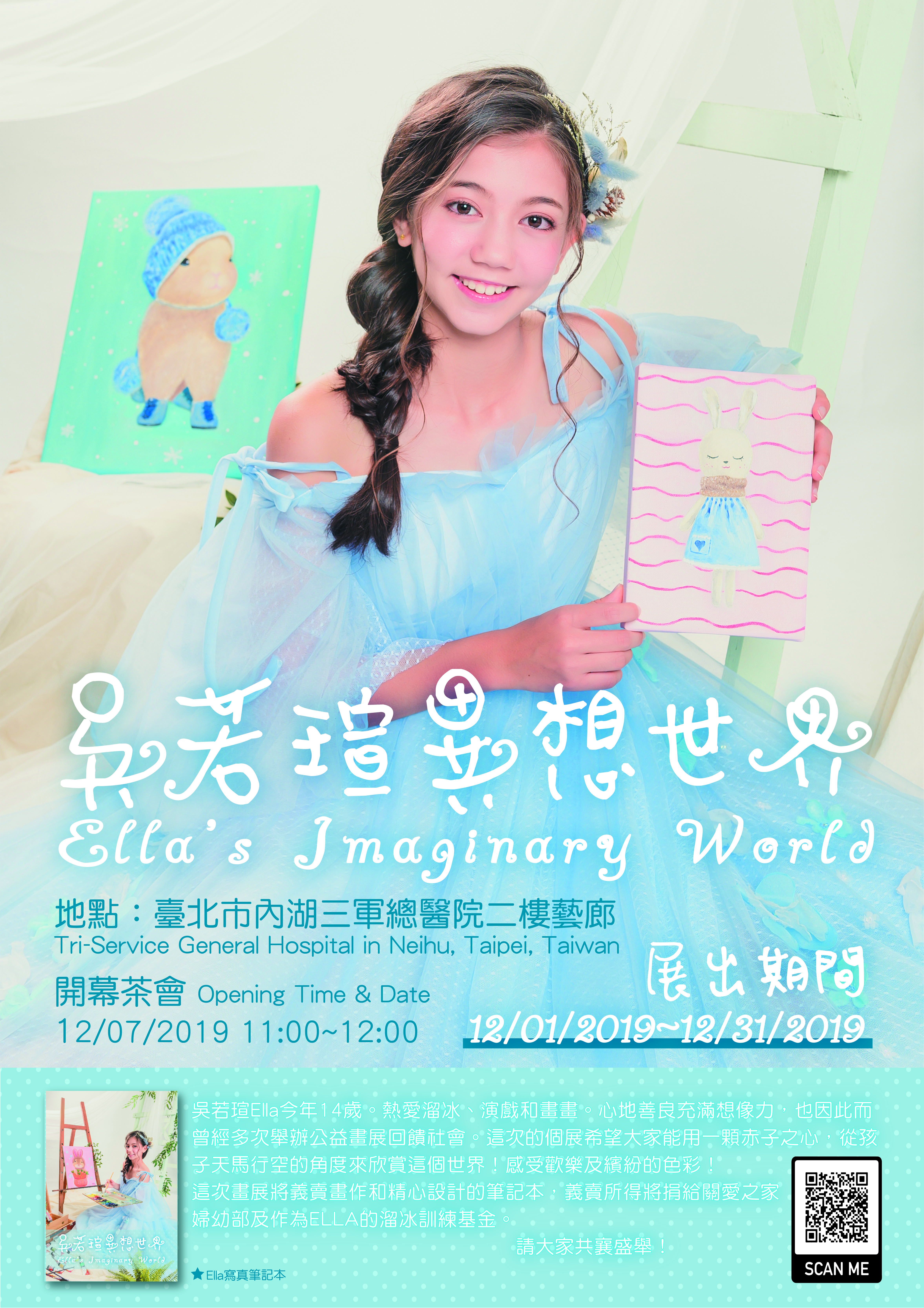 吳若瑄Ella今年14歲。熱愛溜冰、演戲和畫畫。心地善良充滿想像力，也因此而曾經多次舉辦公益畫展回饋社會。這次的個展希望大家能用一顆赤子之心，從孩子天馬行空的角度來欣賞這個世界！感受歡樂及繽紛的色彩！ 這次畫展將義賣畫作和精心設計的筆記本，義賣所得將捐給關愛之家婦幼部及作為ELLA的溜冰訓練基金。  筆記本認購早鳥優惠(11/25-12/06): https://forms.gle/Q8q9PLb8dzJGXAwe8  畫展開幕茶會細節 Art Exhibit Opening: 畫展名稱 Art Exhibit Name: 吳若瑄異想世界 Ella's Imaginary World 地點：臺北市內湖三軍總醫院二樓藝廊 Tri-Service General hospital in Neihu, Taipei, Taiwan 時間Date and Time: 12/07/2019 11:00-12:00